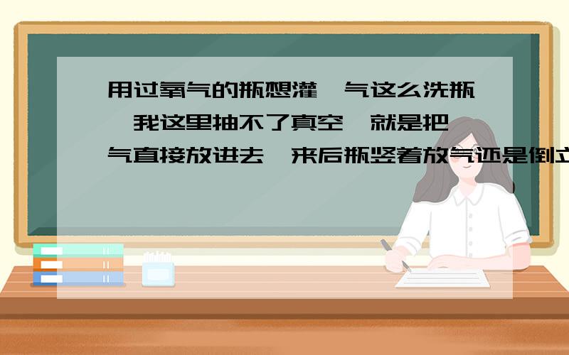 用过氧气的瓶想灌氩气这么洗瓶,我这里抽不了真空,就是把氩气直接放进去,来后瓶竖着放气还是倒立放气