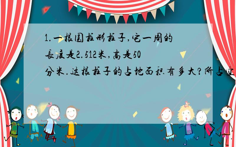 1.一根圆柱形柱子,它一周的长度是2.512米,高是50分米.这根柱子的占地面积有多大?所占空间有多大.