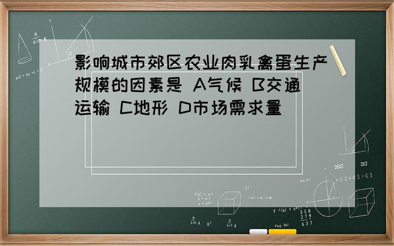 影响城市郊区农业肉乳禽蛋生产规模的因素是 A气候 B交通运输 C地形 D市场需求量