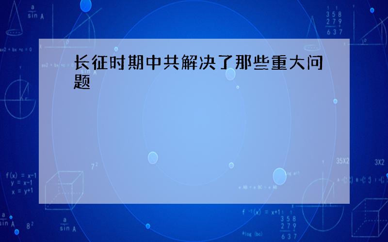 长征时期中共解决了那些重大问题