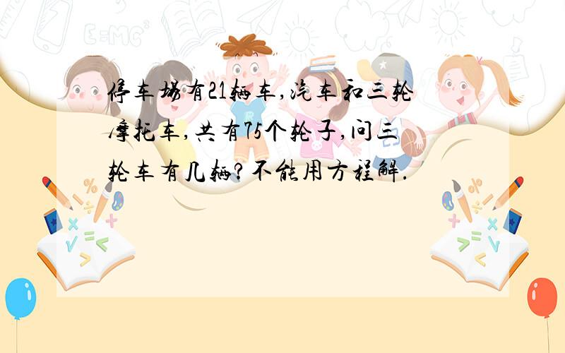 停车场有21辆车,汽车和三轮摩托车,共有75个轮子,问三轮车有几辆?不能用方程解.