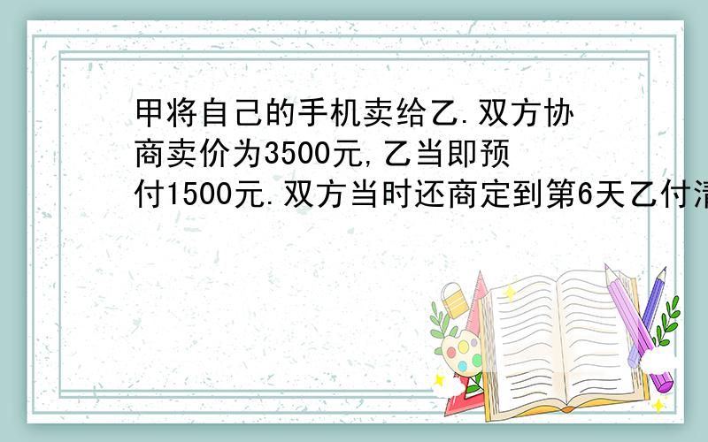 甲将自己的手机卖给乙.双方协商卖价为3500元,乙当即预付1500元.双方当时还商定到第6天乙付清2000元后,把手机拿