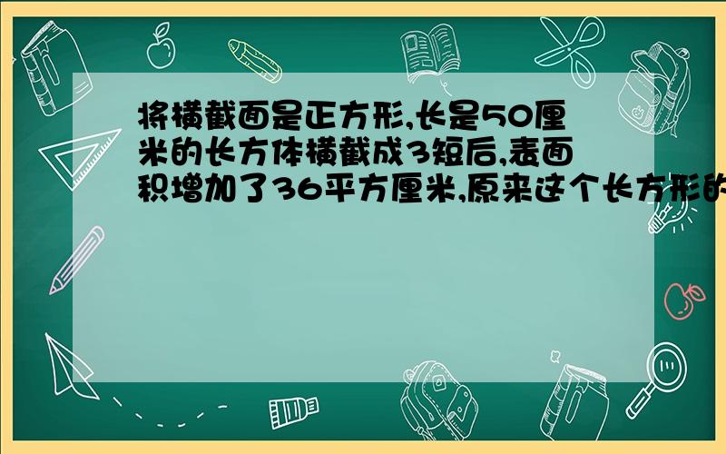 将横截面是正方形,长是50厘米的长方体横截成3短后,表面积增加了36平方厘米,原来这个长方形的体积是多少