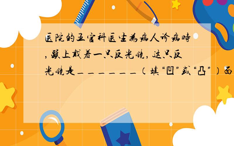 医院的五官科医生为病人诊病时，头上戴着一只反光镜，这只反光镜是______（填“凹”或“凸”）面镜，利用该镜对光的___