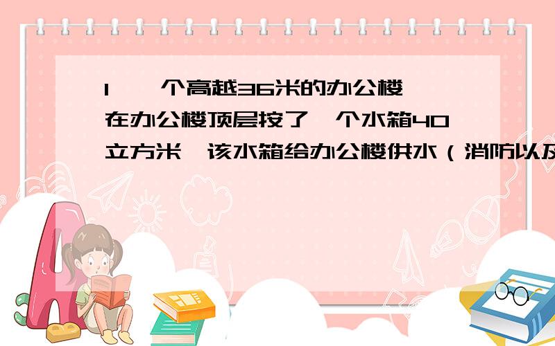 1、一个高越36米的办公楼,在办公楼顶层按了一个水箱40立方米,该水箱给办公楼供水（消防以及生活用水）