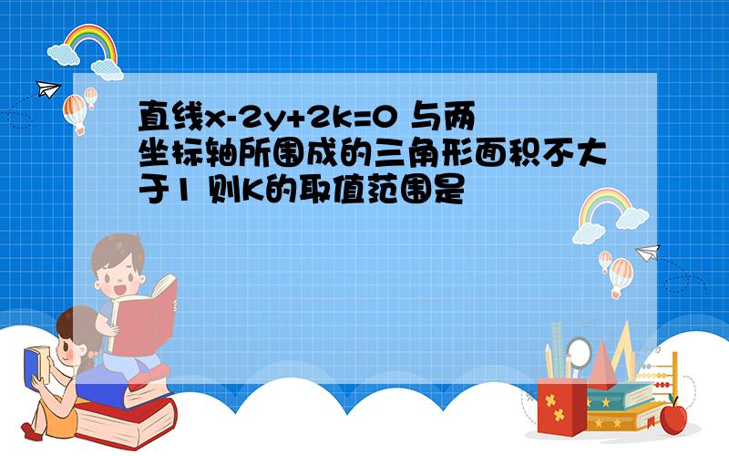 直线x-2y+2k=0 与两坐标轴所围成的三角形面积不大于1 则K的取值范围是