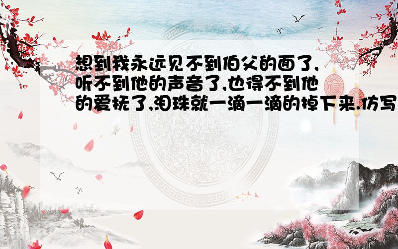 想到我永远见不到伯父的面了,听不到他的声音了,也得不到他的爱抚了,泪珠就一滴一滴的掉下来.仿写