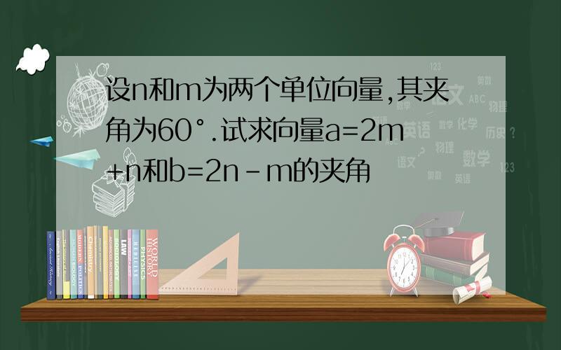 设n和m为两个单位向量,其夹角为60°.试求向量a=2m+n和b=2n-m的夹角