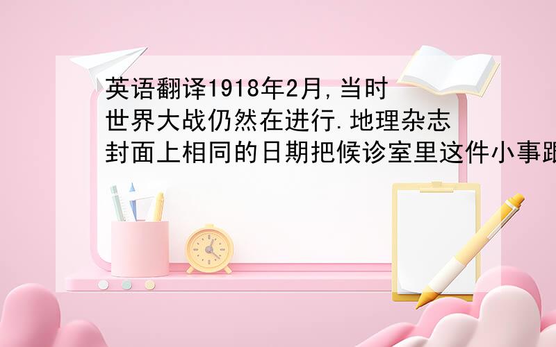 英语翻译1918年2月,当时世界大战仍然在进行.地理杂志封面上相同的日期把候诊室里这件小事跟当时的整个世界形势紧紧联系在