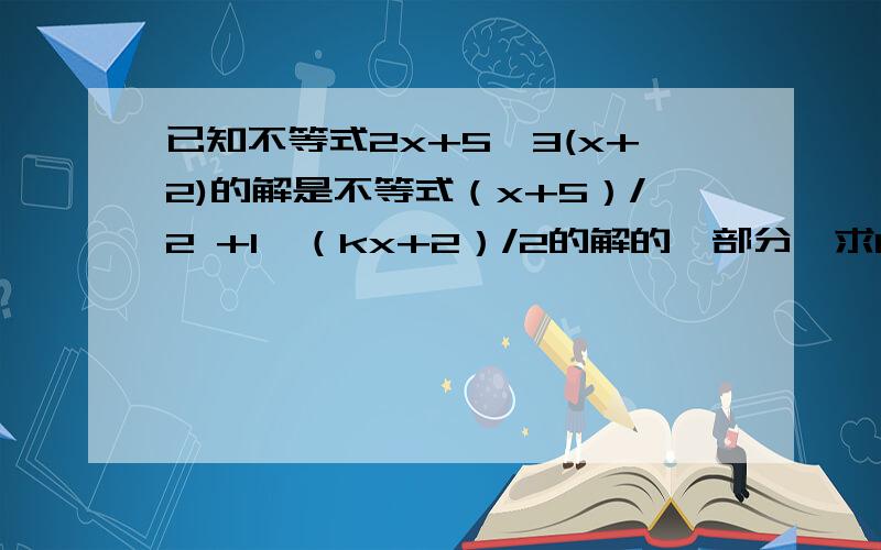 已知不等式2x+5≤3(x+2)的解是不等式（x+5）/2 +1>（kx+2）/2的解的一部分,求k的取值范围