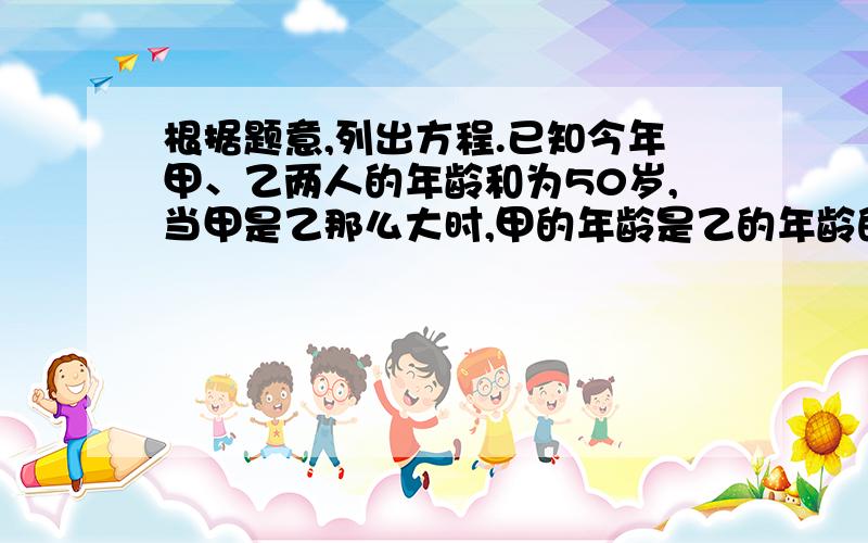 根据题意,列出方程.已知今年甲、乙两人的年龄和为50岁,当甲是乙那么大时,甲的年龄是乙的年龄的2倍,则甲、乙今年各多少岁