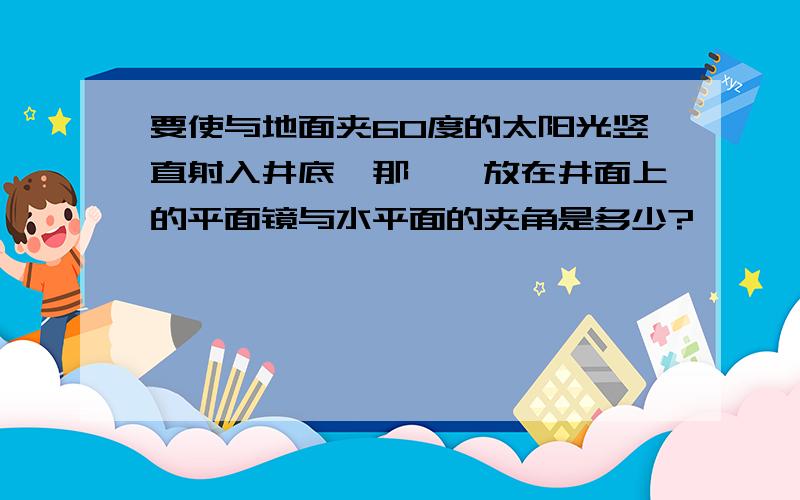 要使与地面夹60度的太阳光竖直射入井底,那麽,放在井面上的平面镜与水平面的夹角是多少?