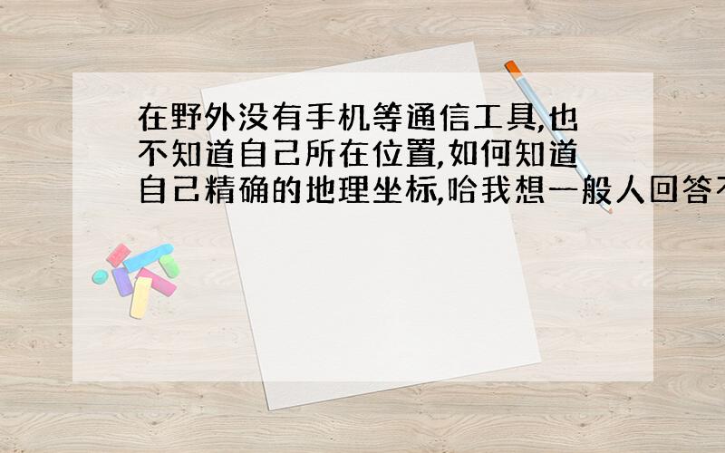 在野外没有手机等通信工具,也不知道自己所在位置,如何知道自己精确的地理坐标,哈我想一般人回答不了.