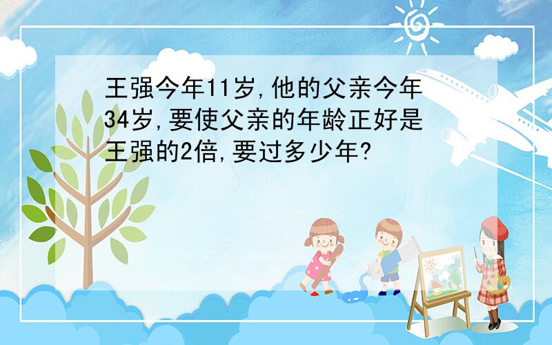 王强今年11岁,他的父亲今年34岁,要使父亲的年龄正好是王强的2倍,要过多少年?