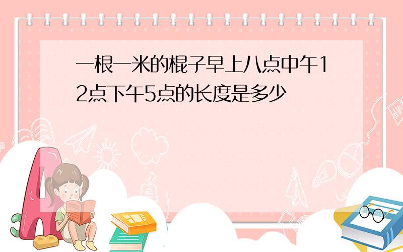 一根一米的棍子早上八点中午12点下午5点的长度是多少