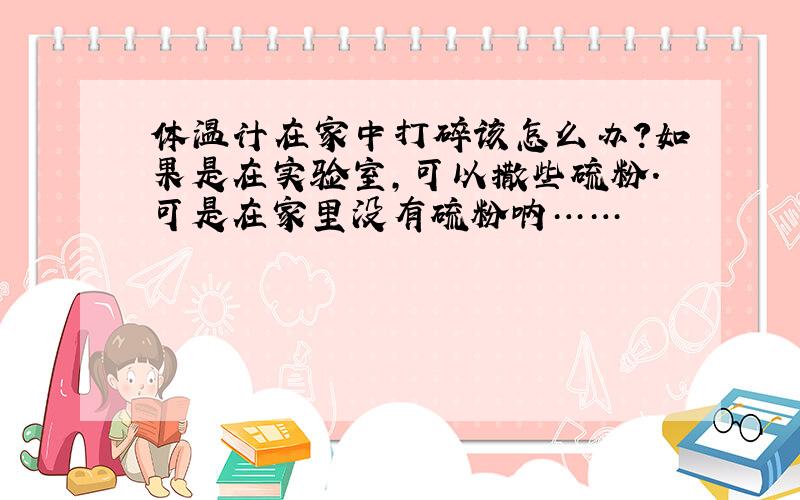 体温计在家中打碎该怎么办?如果是在实验室,可以撒些硫粉.可是在家里没有硫粉呐……