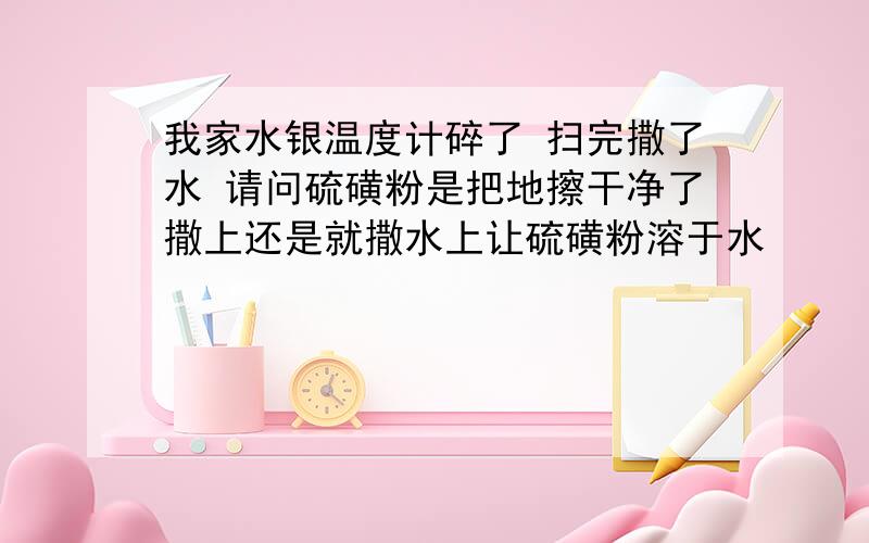 我家水银温度计碎了 扫完撒了水 请问硫磺粉是把地擦干净了撒上还是就撒水上让硫磺粉溶于水