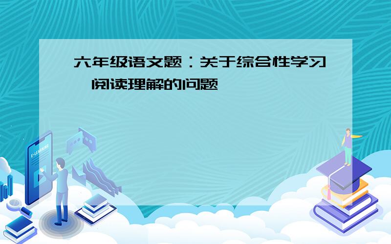 六年级语文题：关于综合性学习,阅读理解的问题