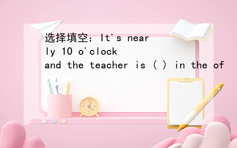 选择填空：It's nearly 10 o'clock and the teacher is ( ) in the of