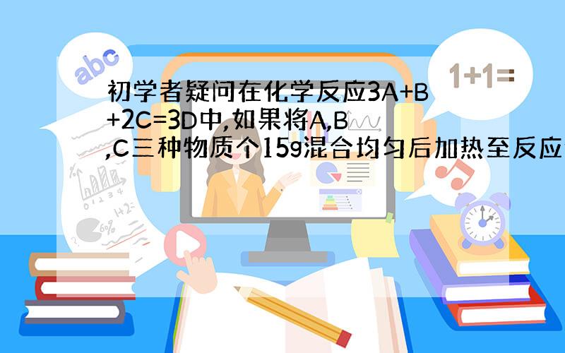 初学者疑问在化学反应3A+B+2C=3D中,如果将A,B,C三种物质个15g混合均匀后加热至反应停止,生成30gD.此时