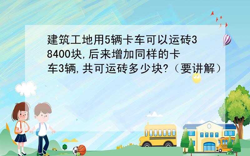 建筑工地用5辆卡车可以运砖38400块,后来增加同样的卡车3辆,共可运砖多少块?（要讲解）