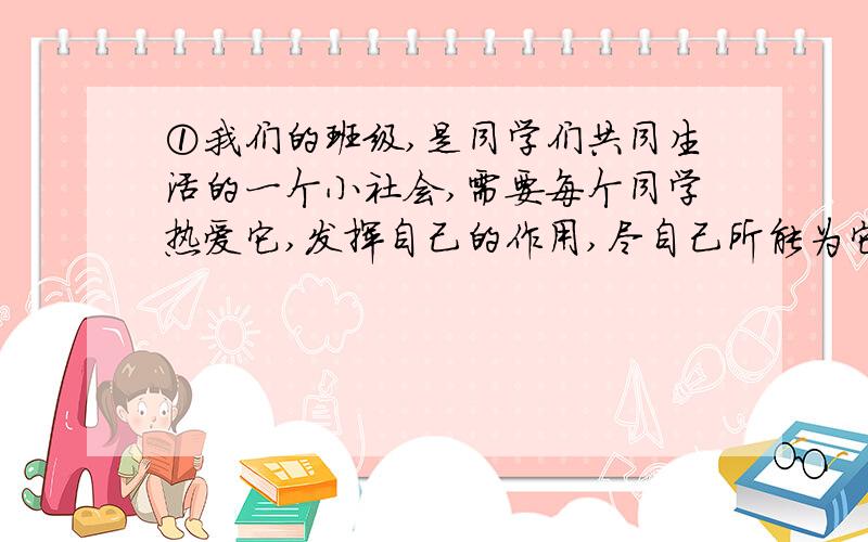 ①我们的班级,是同学们共同生活的一个小社会,需要每个同学热爱它,发挥自己的作用,尽自己所能为它服务.请列举两例加以说明.