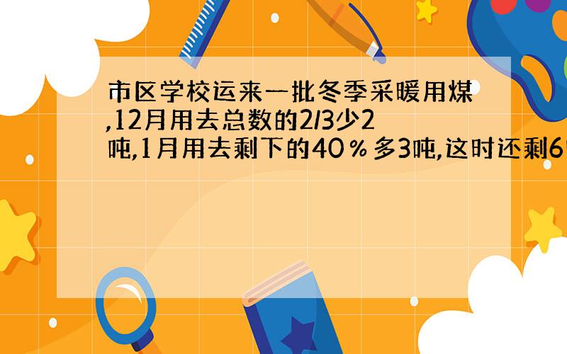 市区学校运来一批冬季采暖用煤,12月用去总数的2/3少2吨,1月用去剩下的40％多3吨,这时还剩6吨,