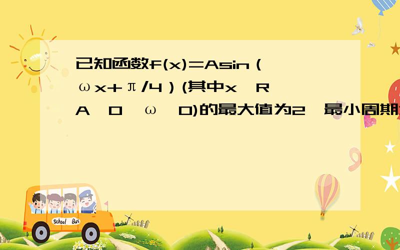 已知函数f(x)=Asin（ωx+π/4）(其中x∈R,A＞0,ω＞0)的最大值为2,最小周期为8