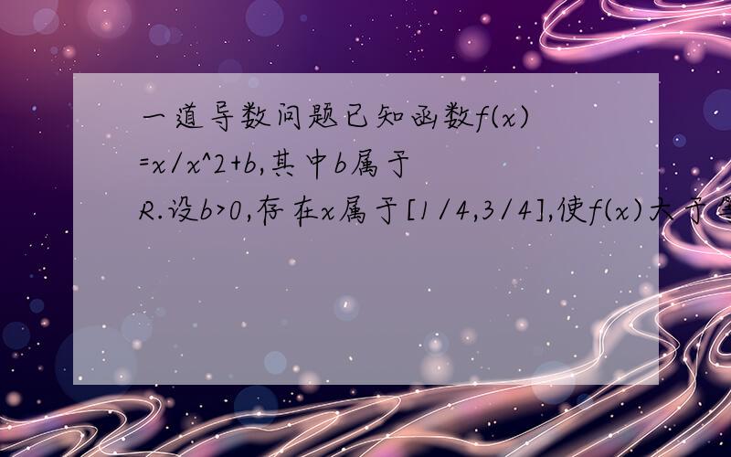 一道导数问题已知函数f(x)=x/x^2+b,其中b属于R.设b>0,存在x属于[1/4,3/4],使f(x)大于等于1