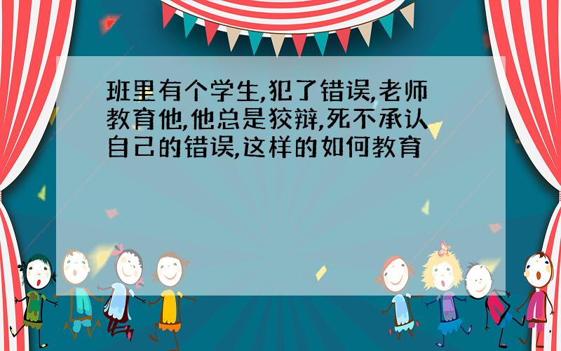 班里有个学生,犯了错误,老师教育他,他总是狡辩,死不承认自己的错误,这样的如何教育