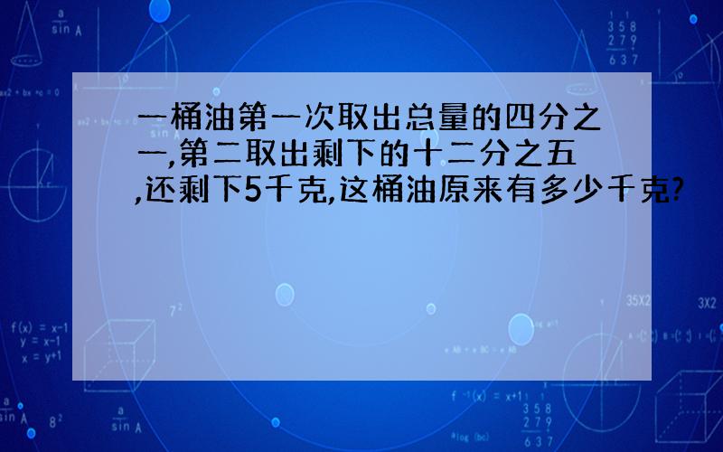 一桶油第一次取出总量的四分之一,第二取出剩下的十二分之五,还剩下5千克,这桶油原来有多少千克?