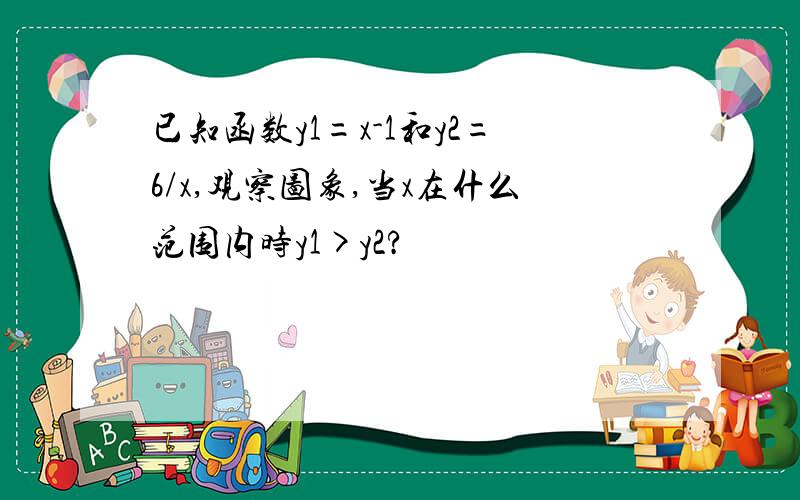 已知函数y1=x-1和y2=6/x,观察图象,当x在什么范围内时y1>y2?