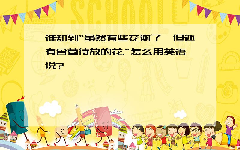 谁知到“虽然有些花谢了,但还有含苞待放的花.”怎么用英语说?