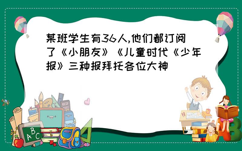 某班学生有36人,他们都订阅了《小朋友》《儿童时代《少年报》三种报拜托各位大神