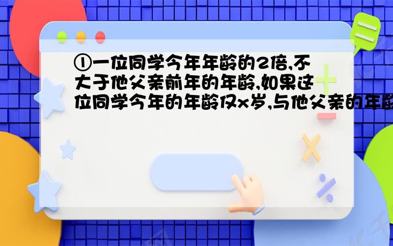 ①一位同学今年年龄的2倍,不大于他父亲前年的年龄,如果这位同学今年的年龄仅x岁,与他父亲的年龄相差24岁,则用不等式表示