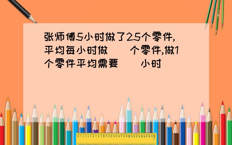 张师傅5小时做了25个零件,平均每小时做()个零件,做1个零件平均需要()小时