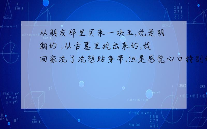 从朋友那里买来一块玉,说是明朝的 ,从古墓里挖出来的,我回家洗了洗想贴身带,但是感觉心口特别的凉