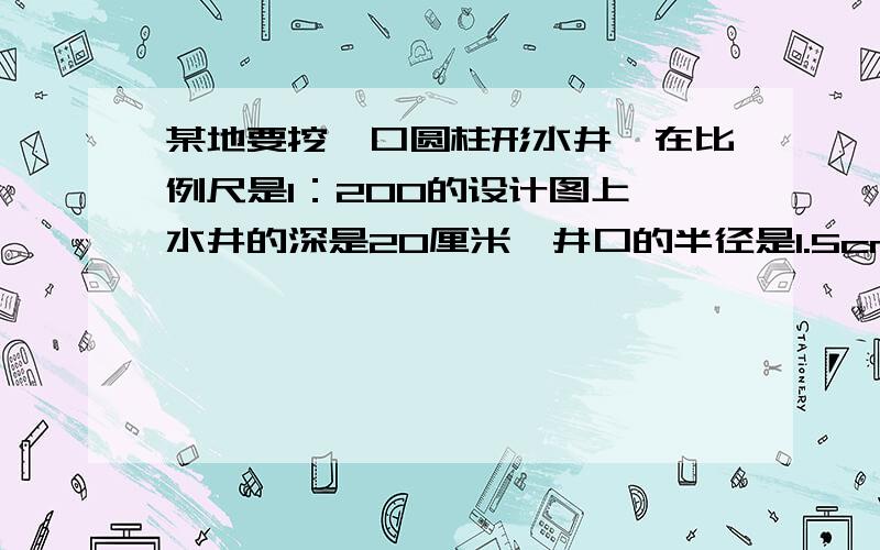 某地要挖一口圆柱形水井,在比例尺是1：200的设计图上,水井的深是20厘米,井口的半径是1.5cm.按图施工,这口水井的