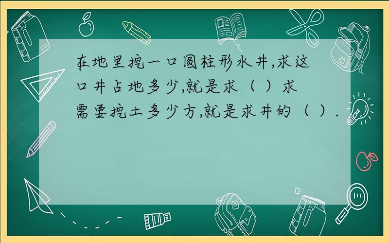 在地里挖一口圆柱形水井,求这口井占地多少,就是求（ ）求需要挖土多少方,就是求井的（ ）.