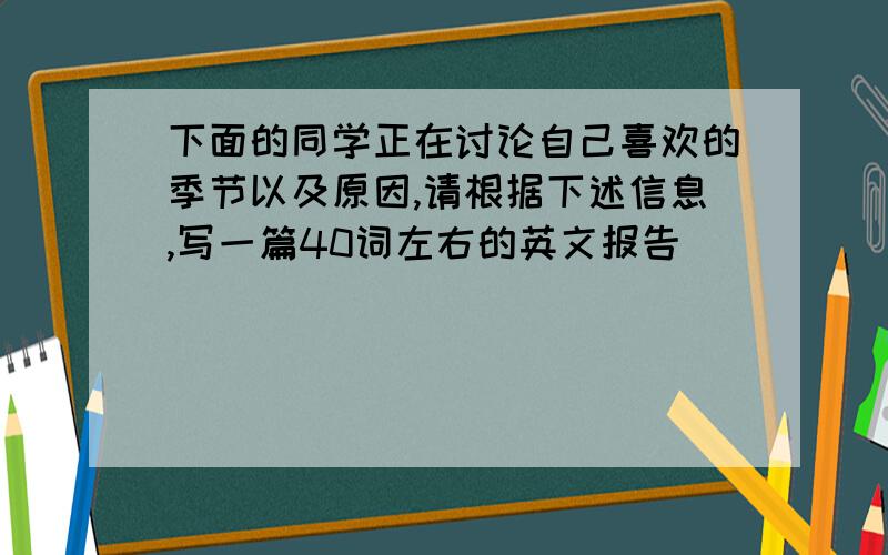 下面的同学正在讨论自己喜欢的季节以及原因,请根据下述信息,写一篇40词左右的英文报告