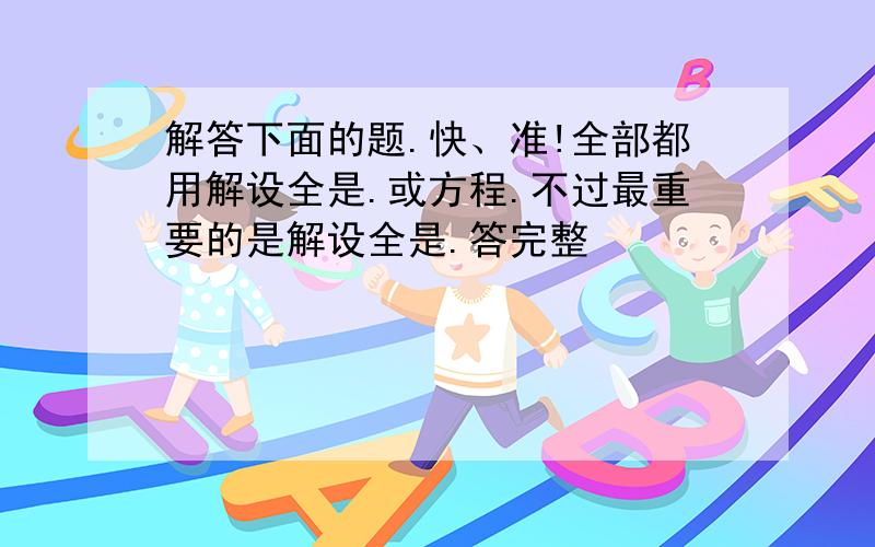 解答下面的题.快、准!全部都用解设全是.或方程.不过最重要的是解设全是.答完整