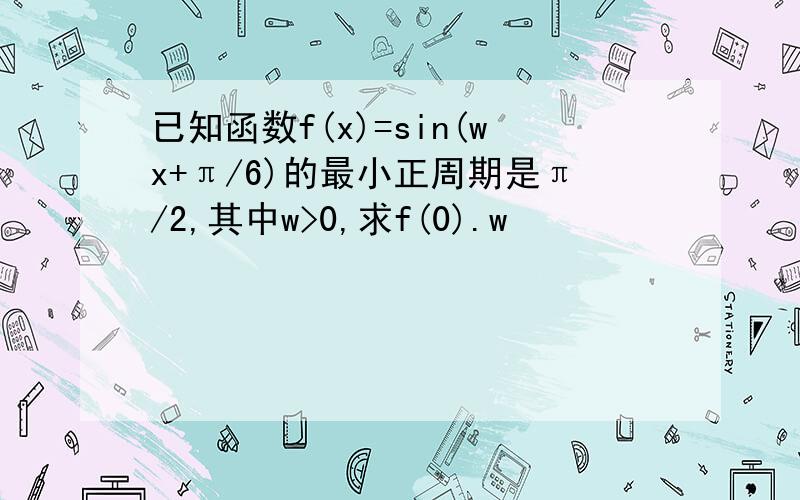 已知函数f(x)=sin(wx+π/6)的最小正周期是π/2,其中w>0,求f(0).w