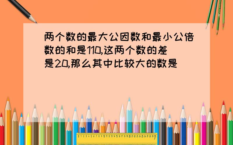 两个数的最大公因数和最小公倍数的和是110,这两个数的差是20,那么其中比较大的数是