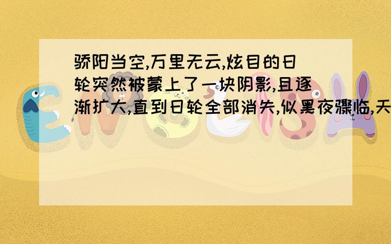 骄阳当空,万里无云,炫目的日轮突然被蒙上了一块阴影,且逐渐扩大,直到日轮全部消失,似黑夜骤临,天空繁星闪烁,气温下降,鸟