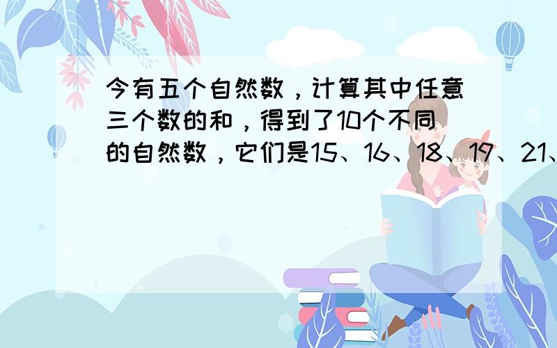 今有五个自然数，计算其中任意三个数的和，得到了10个不同的自然数，它们是15、16、18、19、21、22、23、26、