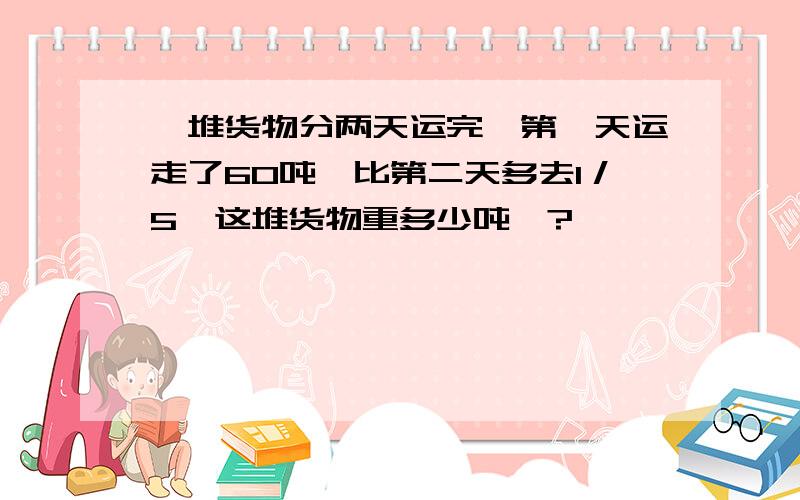 一堆货物分两天运完,第一天运走了60吨,比第二天多去1／5,这堆货物重多少吨＞?