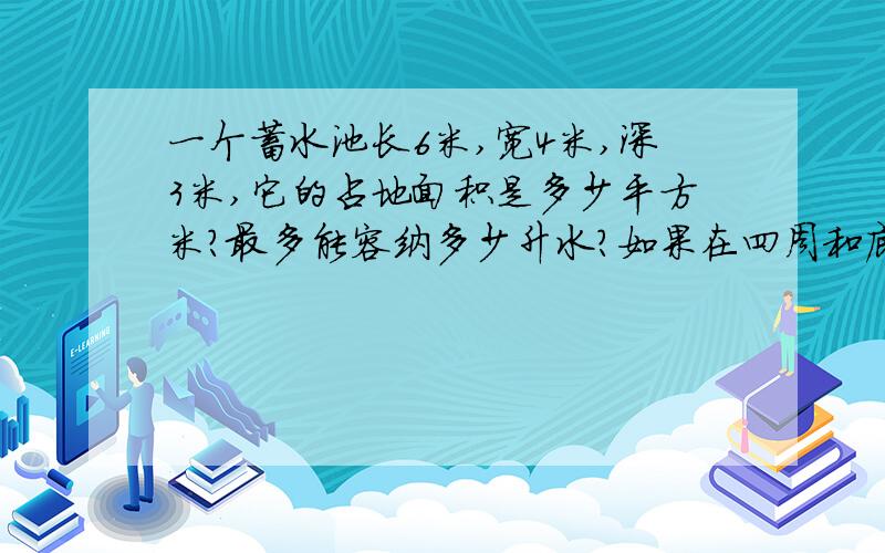 一个蓄水池长6米,宽4米,深3米,它的占地面积是多少平方米?最多能容纳多少升水?如果在四周和底部抹上水