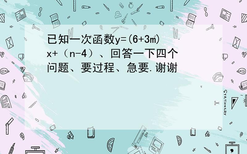 已知一次函数y=(6+3m)x+（n-4）、回答一下四个问题、要过程、急要.谢谢