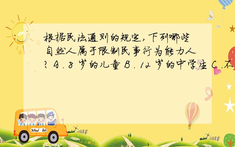 根据民法通则的规定,下列哪些自然人属于限制民事行为能力人? A . 8 岁的儿童 B . 12 岁的中学生 C ．不