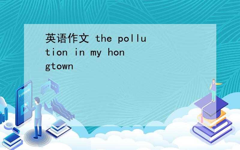 英语作文 the pollution in my hongtown